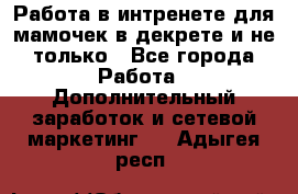 Работа в интренете для мамочек в декрете и не только - Все города Работа » Дополнительный заработок и сетевой маркетинг   . Адыгея респ.